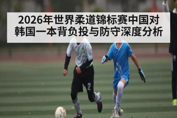 2026年世界柔道锦标赛中国对韩国一本背负投与防守深度分析